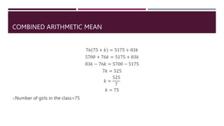 COMBINED ARITHMETIC MEAN
76 75 + 𝑘 = 5175 + 83𝑘
5700 + 76𝑘 = 5175 + 83𝑘
83𝑘 − 76𝑘 = 5700 − 5175
7𝑘 = 525
𝑘 =
525
7
𝑘 = 75
∴Number of girls in the class=75
 