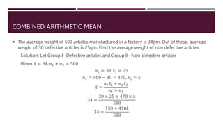 COMBINED ARITHMETIC MEAN
 The average weight of 500 articles manufactured in a factory is 34gm. Out of these, average
weight of 30 defective articles is 25gm. Find the average weight of non defective articles.
Solution: Let Group I- Defective articles and Group II- Non-defective articles
Given 𝑥 = 34, 𝑛1 + 𝑛2 = 500
𝑛1 = 30, 𝑥1 = 25
𝑛2 = 500 − 30 = 470, 𝑥2 = 𝑘
𝑥 =
𝑛1𝑥1 + 𝑛2𝑥2
𝑛1 + 𝑛2
34 =
30 × 25 + 470 × 𝑘
500
34 =
750 + 470𝑘
500
 