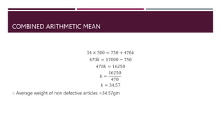 COMBINED ARITHMETIC MEAN
34 × 500 = 750 + 470𝑘
470𝑘 = 17000 − 750
470𝑘 = 16250
𝑘 =
16250
470
𝑘 = 34.57
∴ Average weight of non defective articles =34.57gm
 