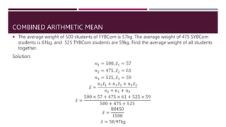 COMBINED ARITHMETIC MEAN
 The average weight of 500 students of FYBCom is 57kg. The average weight of 475 SYBCom
students is 61kg. and 525 TYBCom students are 59kg. Find the average weight of all students
together.
Solution:
𝑛1 = 500, 𝑥1 = 57
𝑛2 = 475, 𝑥2 = 61
𝑛3 = 525, 𝑥3 = 59
𝑥 =
𝑛1𝑥1 + 𝑛2𝑥2 + 𝑛3𝑥3
𝑛1 + 𝑛2 + 𝑛3
𝑥 =
500 × 57 + 475 × 61 + 525 × 59
500 + 475 + 525
𝑥 =
88450
1500
𝑥 = 58.97kg
 