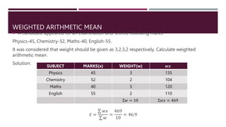 WEIGHTED ARITHMETIC MEAN
 A candidate appeared for an examination and scored following marks
Physics-45, Chemistry-52, Maths-40, English-55.
It was considered that weight should be given as 3,2,3,2 respectively. Calculate weighted
arithmetic mean.
Solution:
𝑥 =
𝑤𝑥
𝑤
=
469
10
= 46.9
SUBJECT MARKS(x) WEIGHT(w) 𝒘𝒙
Physics 45 3 135
Chemistry 52 2 104
Maths 40 3 120
English 55 2 110
Σ𝑤 = 10 Σ𝑤𝑥 = 469
 