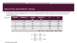 WEIGHTED ARITHMETIC MEAN
 A student X scores 50,55,60 and 45 in four subjects. Another student Y scores 53, 50, 47 and 59 in the
same subjects. If the weights are 2, 4, 3 and 1 respectively for these subjects, decide which student
performed better?
Solution:
𝑥 =
𝑤𝑥
𝑤
=
545
10
= 54.5
𝑦 =
𝑤𝑦
𝑤
=
506
10
= 50.6
∴X performed better
SUBJECT MARKS (x) MARKS
(y)
WEIGHTS
(w)
𝒘𝒙 𝒘𝒚
1 50 53 2 100 106
2 55 50 4 220 200
3 60 47 3 180 141
4 45 59 1 45 59
Σ𝑤 = 10 Σ𝑤𝑥 = 545 Σ𝑤𝑦 = 506
 