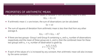 PROPERTIES OF ARITHMETIC MEAN
 The sum of deviation of individual values of variable 𝑥 from arithmetic mean 𝑥 is zero.
Σ 𝑥𝑖 − 𝑥 = 0
 If arithmetic mean 𝑥 ,n are known, the sum of observations can be calculated.
Σ𝑥 = 𝑛𝑥
 The sum of squares of deviation from arithmetic mean is less than that from any other
average A.
Σ(𝑥𝑖 − 𝑥)2< Σ(𝑥𝑖 − 𝐴)2
 If there are two groups- Group I and Group II containing 𝑛1 and 𝑛2 number of observations
respectively and the mean of these group are 𝑥1 and 𝑥2 then the combined mean for these
two groups with 𝑛1 + 𝑛2 number of observation is given by
𝑥 =
𝑛1𝑥1 + 𝑛2𝑥2
𝑛1 + 𝑛2
 If each of the values of x is increased by any constant, then arithmetic mean will also increase
by the same constant
 