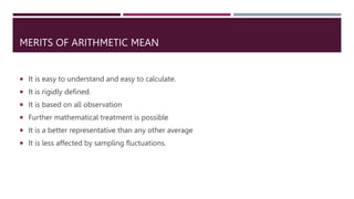 MERITS OF ARITHMETIC MEAN
 It is easy to understand and easy to calculate.
 It is rigidly defined.
 It is based on all observation
 Further mathematical treatment is possible
 It is a better representative than any other average
 It is less affected by sampling fluctuations.
 