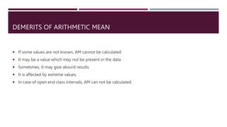 DEMERITS OF ARITHMETIC MEAN
 If some values are not known, AM cannot be calculated
 It may be a value which may not be present in the data
 Sometimes, it may give absurd results
 It is affected by extreme values.
 In case of open end class intervals, AM can not be calculated.
 