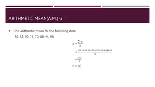 ARITHMETIC MEAN(A.M.)-𝑥
 Find arithmetic mean for the following data
80, 85, 90, 75, 70, 88, 94, 98
𝑥 =
𝑥
𝑛
=
80+85+90+75+70+88+94+98
8
=
680
8
𝑥 = 85
 