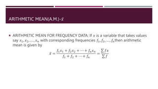 ARITHMETIC MEAN(A.M.)-𝑥
 ARITHMETIC MEAN FOR FREQUENCY DATA: If 𝑥 is a variable that takes values
say 𝑥1, 𝑥2, … , 𝑥𝑛 with corresponding frequencies 𝑓1, 𝑓2, … , 𝑓𝑛then arithmetic
mean is given by
𝑥 =
𝑓1𝑥1 + 𝑓2𝑥2 + ⋯ + 𝑓𝑛𝑥𝑛
𝑓1 + 𝑓2 + ⋯ + 𝑓𝑛
=
𝑓𝑥
𝑓
 