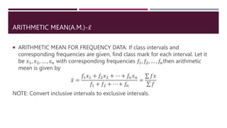 ARITHMETIC MEAN(A.M.)-𝑥
 ARITHMETIC MEAN FOR FREQUENCY DATA: If class intervals and
corresponding frequencies are given, find class mark for each interval. Let it
be 𝑥1, 𝑥2, … , 𝑥𝑛 with corresponding frequencies 𝑓1, 𝑓2, … , 𝑓𝑛then arithmetic
mean is given by
𝑥 =
𝑓1𝑥1 + 𝑓2𝑥2 + ⋯ + 𝑓𝑛𝑥𝑛
𝑓1 + 𝑓2 + ⋯ + 𝑓𝑛
=
𝑓𝑥
𝑓
NOTE: Convert inclusive intervals to exclusive intervals.
 