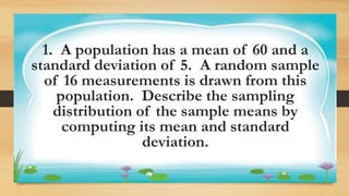 Activity 1
1. A population has a mean of 60 and a
standard deviation of 5. A random sample
of 16 measurements is drawn from this
population. Describe the sampling
distribution of the sample means by
computing its mean and standard
deviation.
 