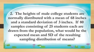 Activity 1
2. The heights of male college students are
normally distributed with a mean of 68 inches
and a standard deviation of 3 inches. If 80
samples consisting of 25 students each are
drawn from the population, what would be the
expected mean and SD of the resulting
sampling distribution of means?
 
