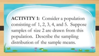 Activity 1
ACTIVITY 1: Consider a population
consisting of 1, 2, 3, 4, and 5. Suppose
samples of size 2 are drawn from this
population. Describe the sampling
distribution of the sample means.
 