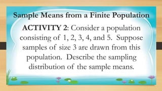 Activity 1
Sample Means from a Finite Population
ACTIVITY 2: Consider a population
consisting of 1, 2, 3, 4, and 5. Suppose
samples of size 3 are drawn from this
population. Describe the sampling
distribution of the sample means.
 