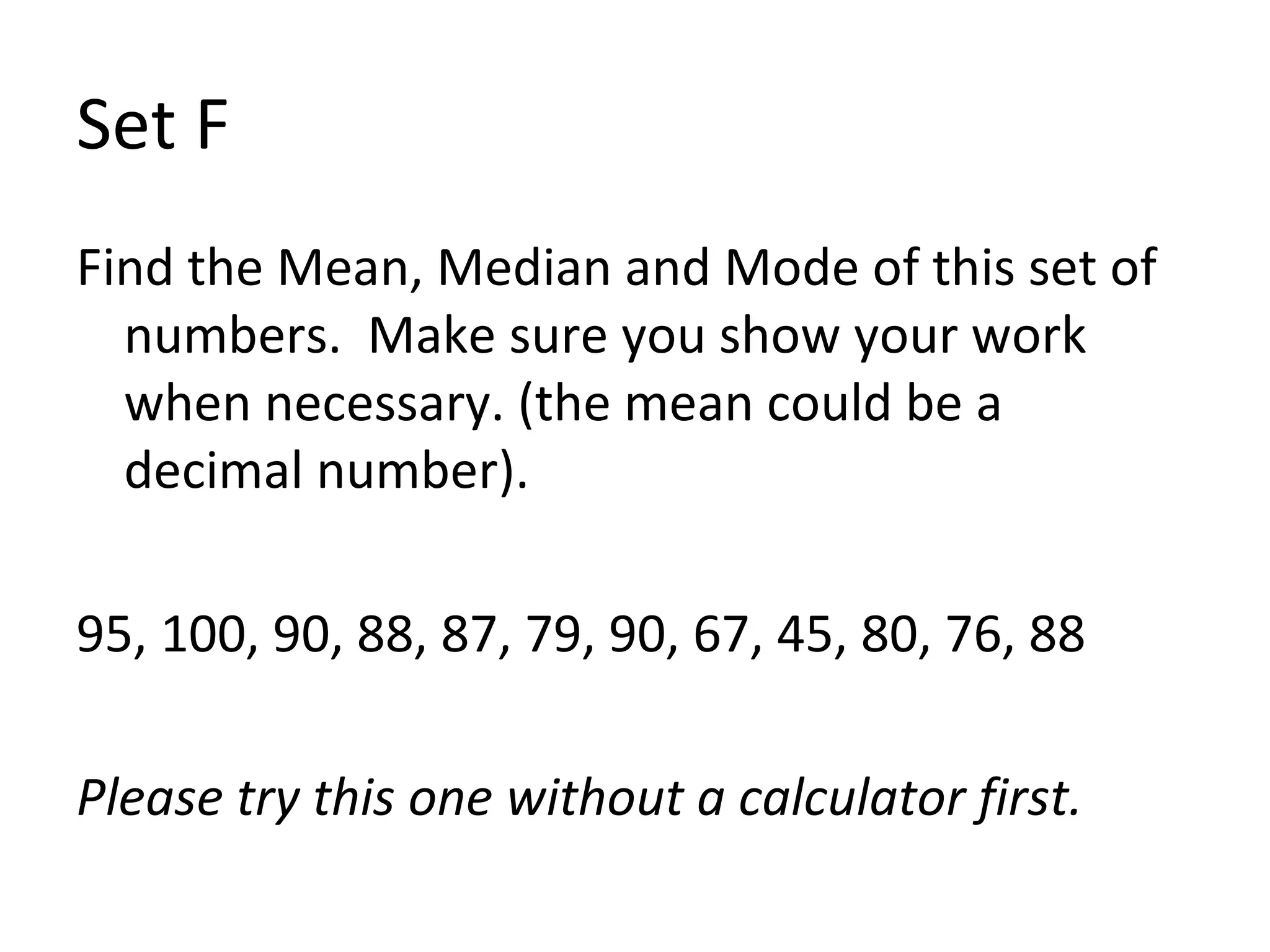 Set F Find the Mean, Median and Mode of this set of numbers.  Make sure you show your work when necessary. (the mean could be a decimal number). 95, 100, 90, 88, 87, 79, 90, 67, 45, 80, 76, 88 Please try this one without a calculator first.  