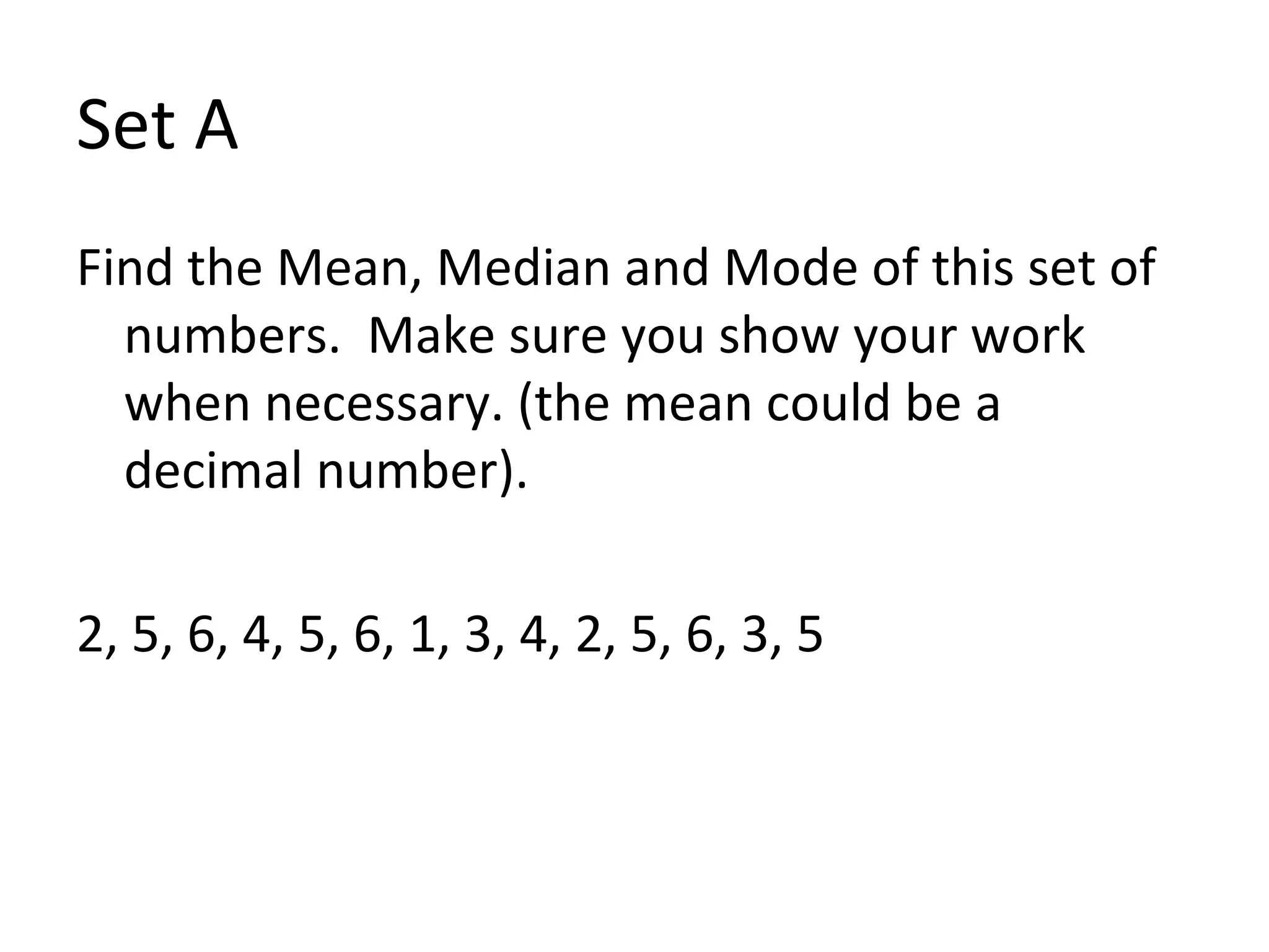 Set A Find the Mean, Median and Mode of this set of numbers.  Make sure you show your work when necessary. (the mean could be a decimal number). 2, 5, 6, 4, 5, 6, 1, 3, 4, 2, 5, 6, 3, 5 