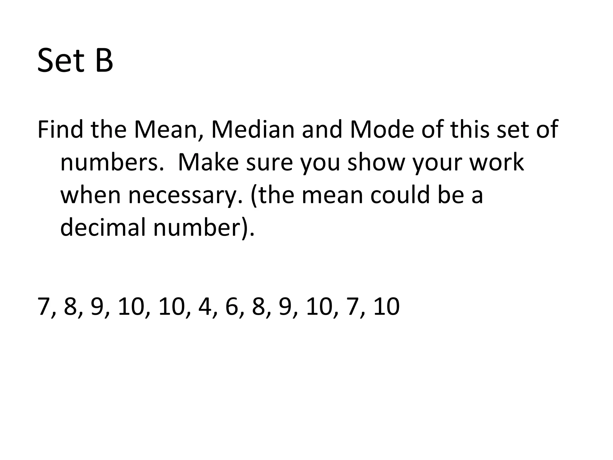 Set B Find the Mean, Median and Mode of this set of numbers.  Make sure you show your work when necessary. (the mean could be a decimal number). 7, 8, 9, 10, 10, 4, 6, 8, 9, 10, 7, 10 