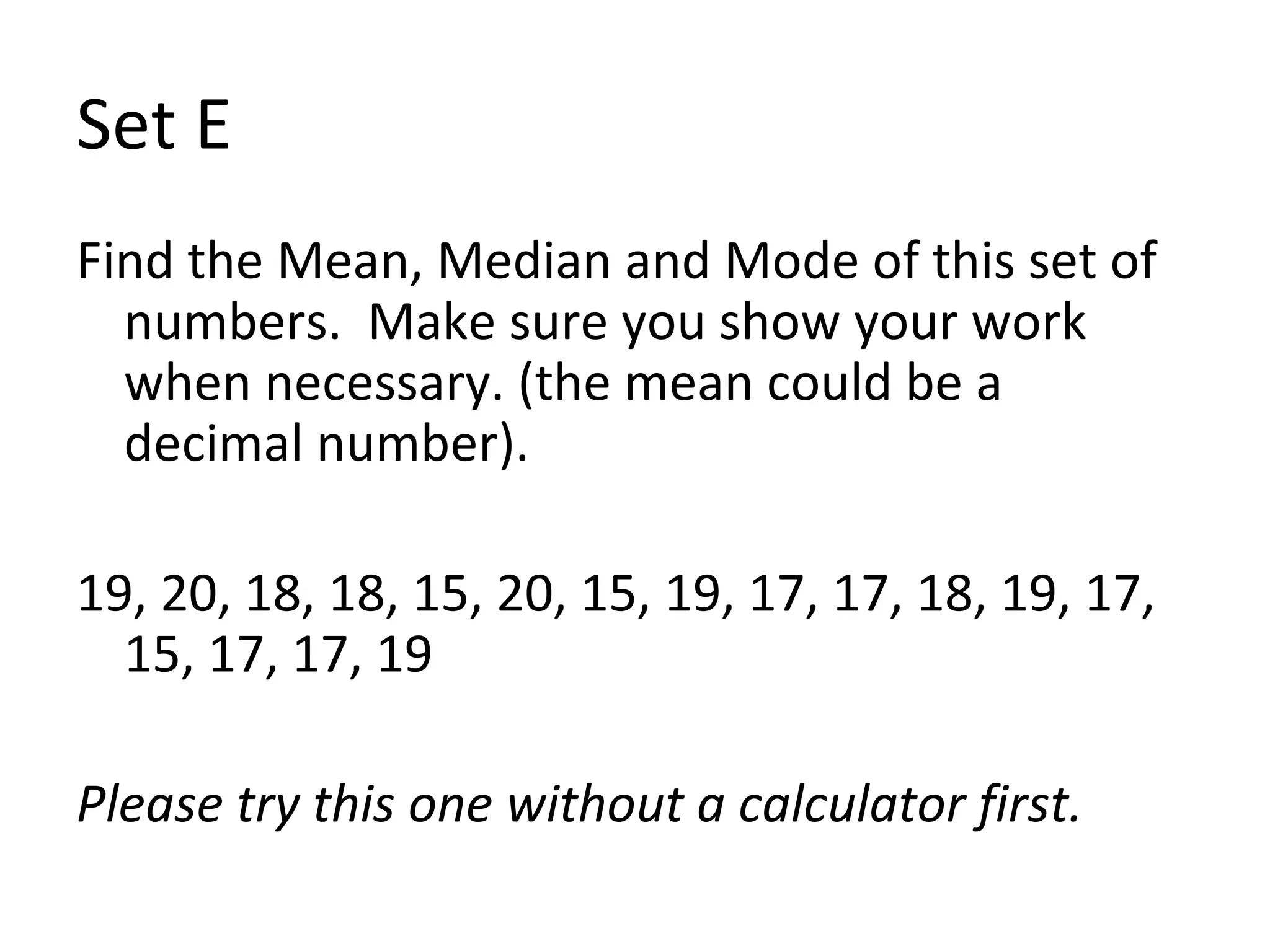 Set E Find the Mean, Median and Mode of this set of numbers.  Make sure you show your work when necessary. (the mean could be a decimal number). 19, 20, 18, 18, 15, 20, 15, 19, 17, 17, 18, 19, 17, 15, 17, 17, 19 Please try this one without a calculator first.  