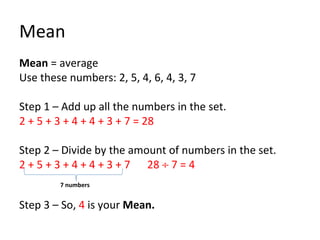 Mean Mean  = average Use these numbers: 2, 5, 4, 6, 4, 3, 7 Step 1 – Add up all the numbers in the set. 2 + 5 + 3 + 4 + 4 + 3 + 7 = 28 Step 2 – Divide by the amount of numbers in the set. 2 + 5 + 3 + 4 + 4 + 3 + 7  28    7 = 4     7 numbers Step 3 – So,  4  is your  Mean. 