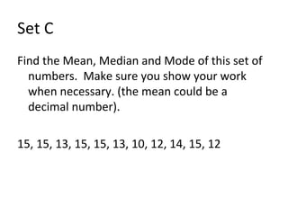 Set C Find the Mean, Median and Mode of this set of numbers.  Make sure you show your work when necessary. (the mean could be a decimal number). 15, 15, 13, 15, 15, 13, 10, 12, 14, 15, 12 