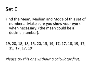 Set E Find the Mean, Median and Mode of this set of numbers.  Make sure you show your work when necessary. (the mean could be a decimal number). 19, 20, 18, 18, 15, 20, 15, 19, 17, 17, 18, 19, 17, 15, 17, 17, 19 Please try this one without a calculator first.  