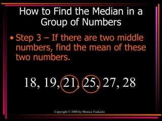 How to Find the Median in a Group of Numbers Step 3 – If there are two middle numbers, find the mean of these two numbers. 18, 19, 21, 25, 27, 28 