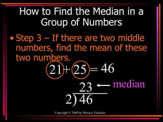 How to Find the Median in a Group of Numbers Step 3 – If there are two middle numbers, find the mean of these two numbers. 21+ 25 =  46  2 ) 46  23 median 