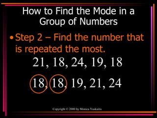 How to Find the Mode in a Group of Numbers Step 2 – Find the number that is repeated the most. 21, 18, 24, 19, 18  18, 18, 19, 21, 24  