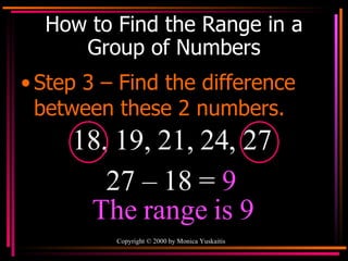 How to Find the Range in a Group of Numbers Step 3 – Find the difference between these 2 numbers. 18, 19, 21, 24, 27 27 – 18 =  9 The range is 9 