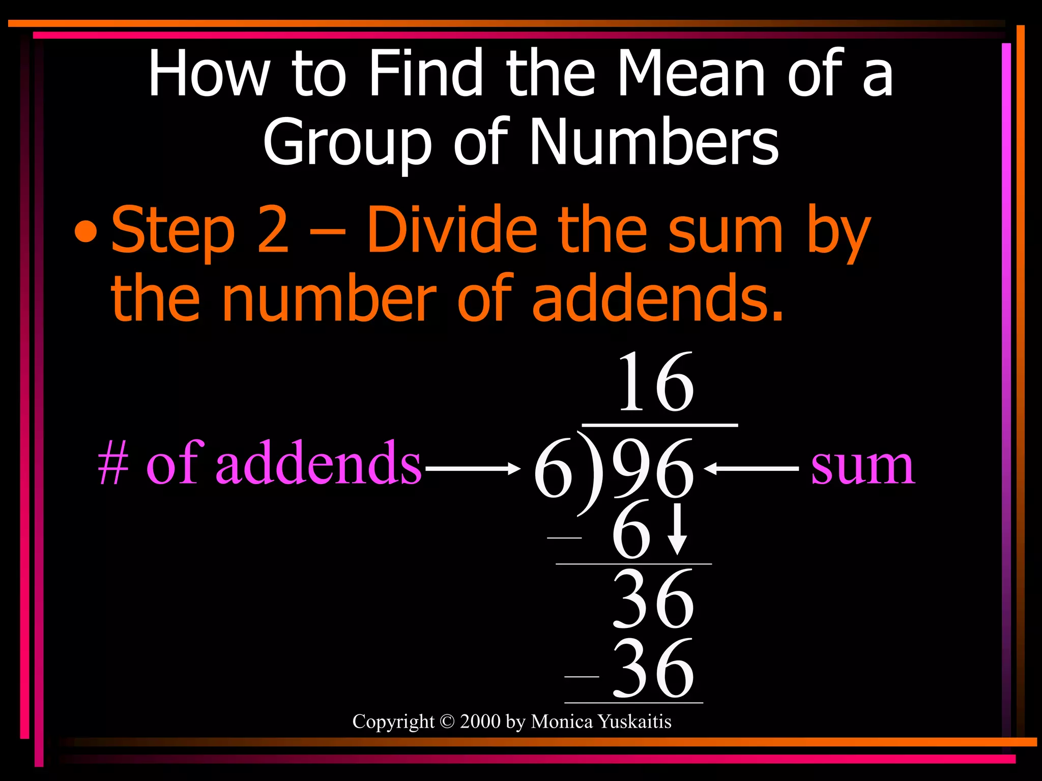 Copyright © 2000 by Monica Yuskaitis
How to Find the Mean of a
Group of Numbers
• Step 2 – Divide the sum by
the number of addends.
6)96 sum
# of addends
1
6
36
6
6
3
 