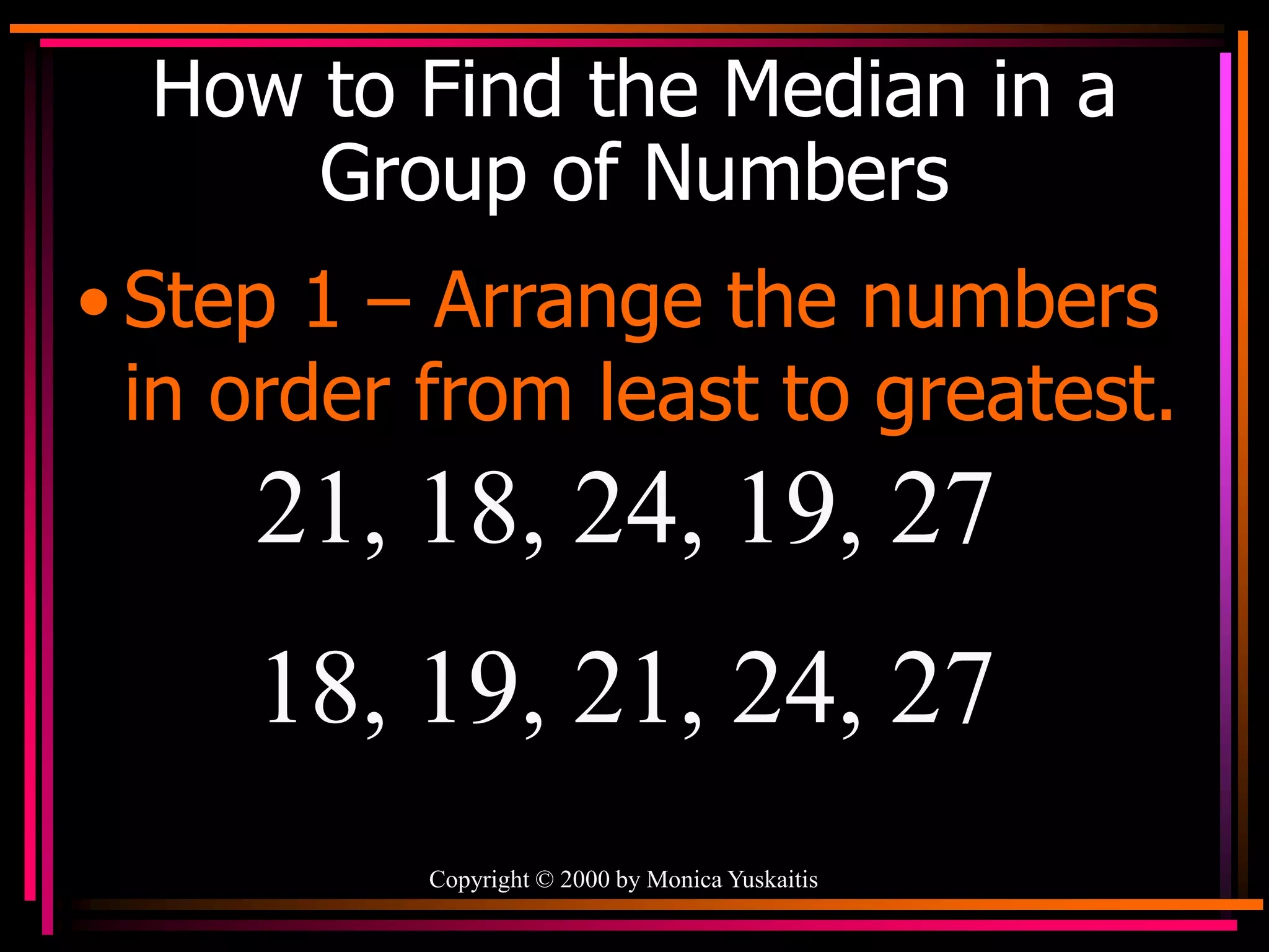 Copyright © 2000 by Monica Yuskaitis
How to Find the Median in a
Group of Numbers
• Step 1 – Arrange the numbers
in order from least to greatest.
21, 18, 24, 19, 27
18, 19, 21, 24, 27
 