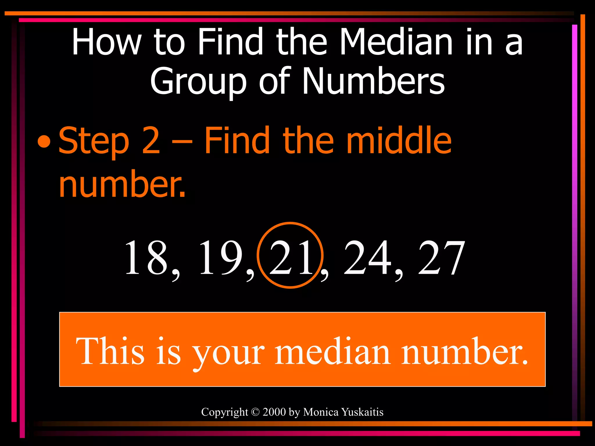 Copyright © 2000 by Monica Yuskaitis
How to Find the Median in a
Group of Numbers
• Step 2 – Find the middle
number.
18, 19, 21, 24, 27
This is your median number.
 