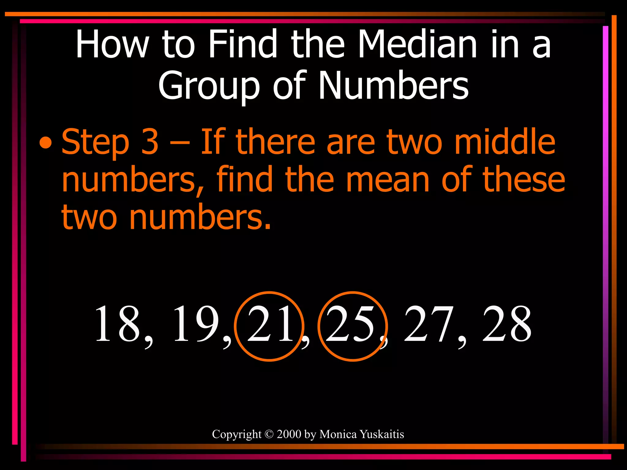 Copyright © 2000 by Monica Yuskaitis
How to Find the Median in a
Group of Numbers
• Step 3 – If there are two middle
numbers, find the mean of these
two numbers.
18, 19, 21, 25, 27, 28
 