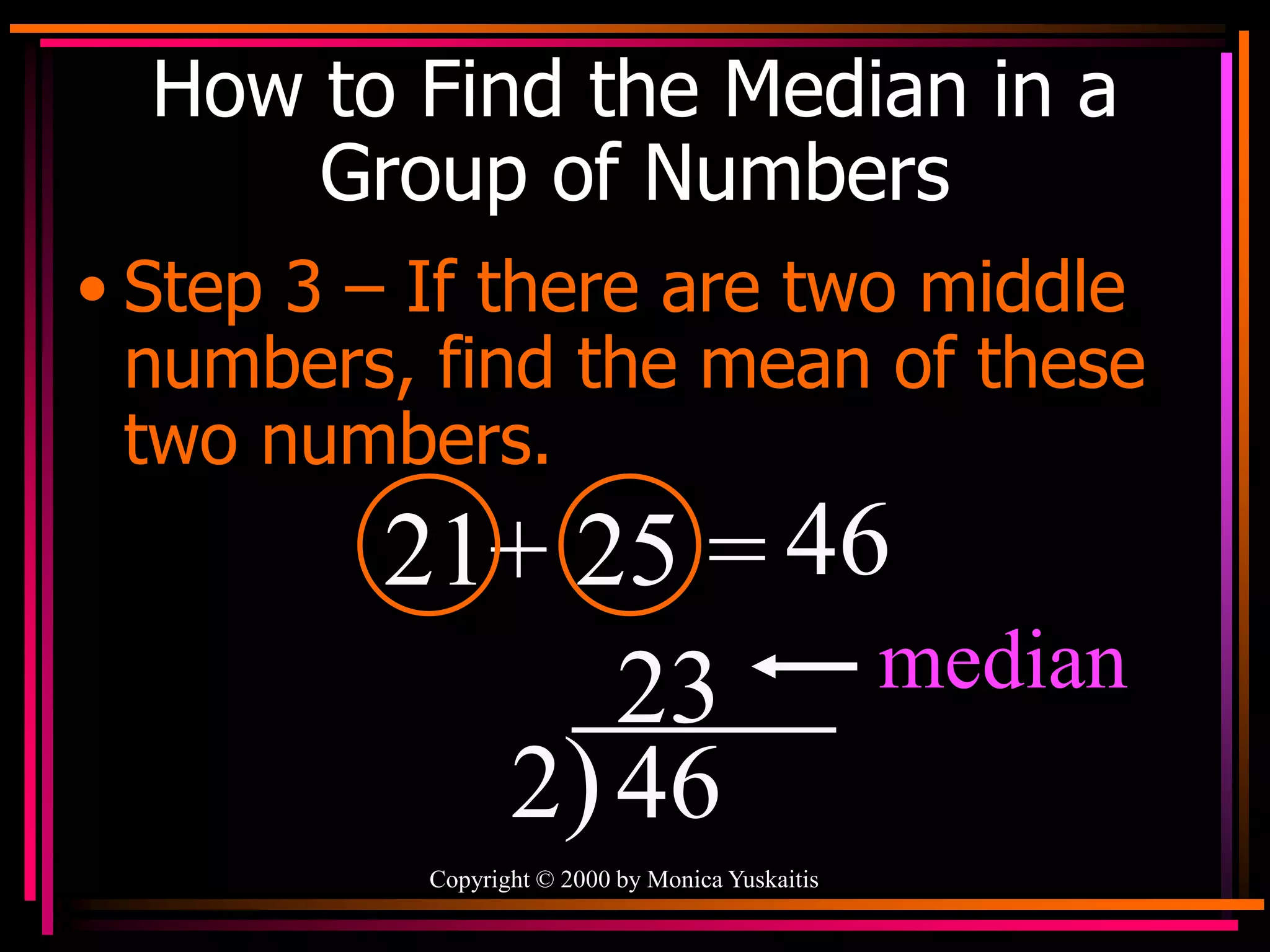 Copyright © 2000 by Monica Yuskaitis
How to Find the Median in a
Group of Numbers
• Step 3 – If there are two middle
numbers, find the mean of these
two numbers.
21+ 25 = 46
2)46
23 median
 