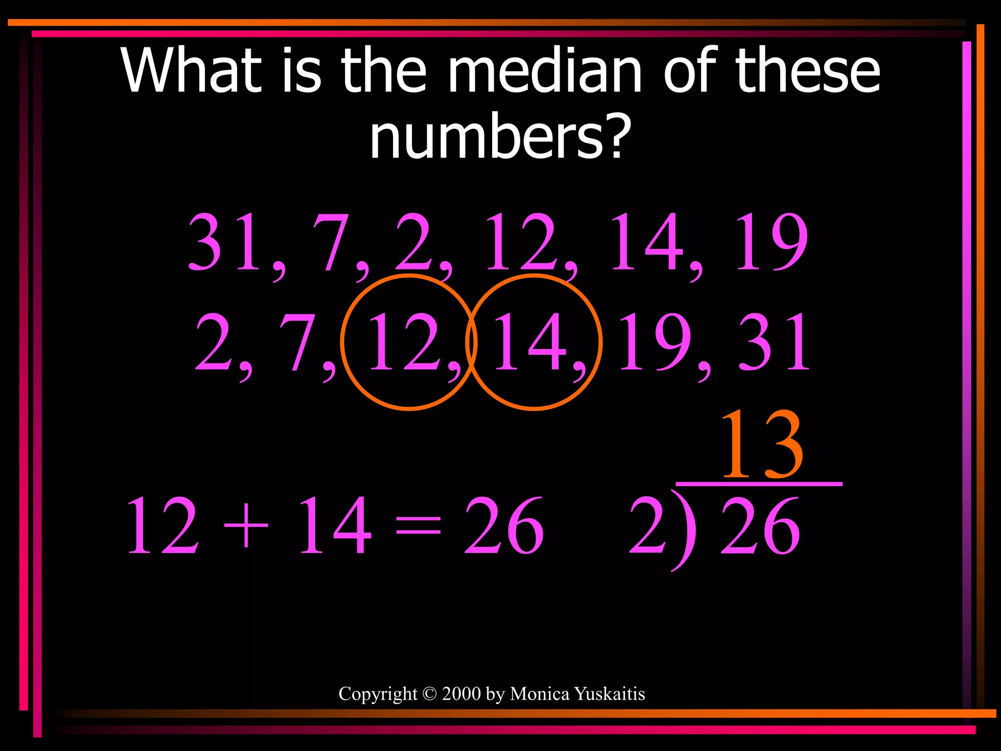 Copyright © 2000 by Monica Yuskaitis
What is the median of these
numbers?
31, 7, 2, 12, 14, 19
13
2, 7, 12, 14, 19, 31
12 + 14 = 26 2) 26
 