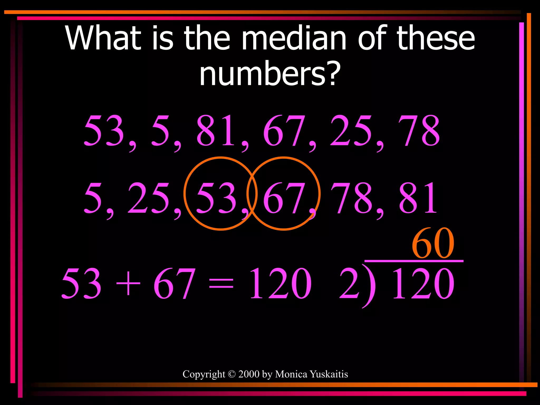 Copyright © 2000 by Monica Yuskaitis
What is the median of these
numbers?
53, 5, 81, 67, 25, 78
60
53 + 67 = 120 2) 120
5, 25, 53, 67, 78, 81
 