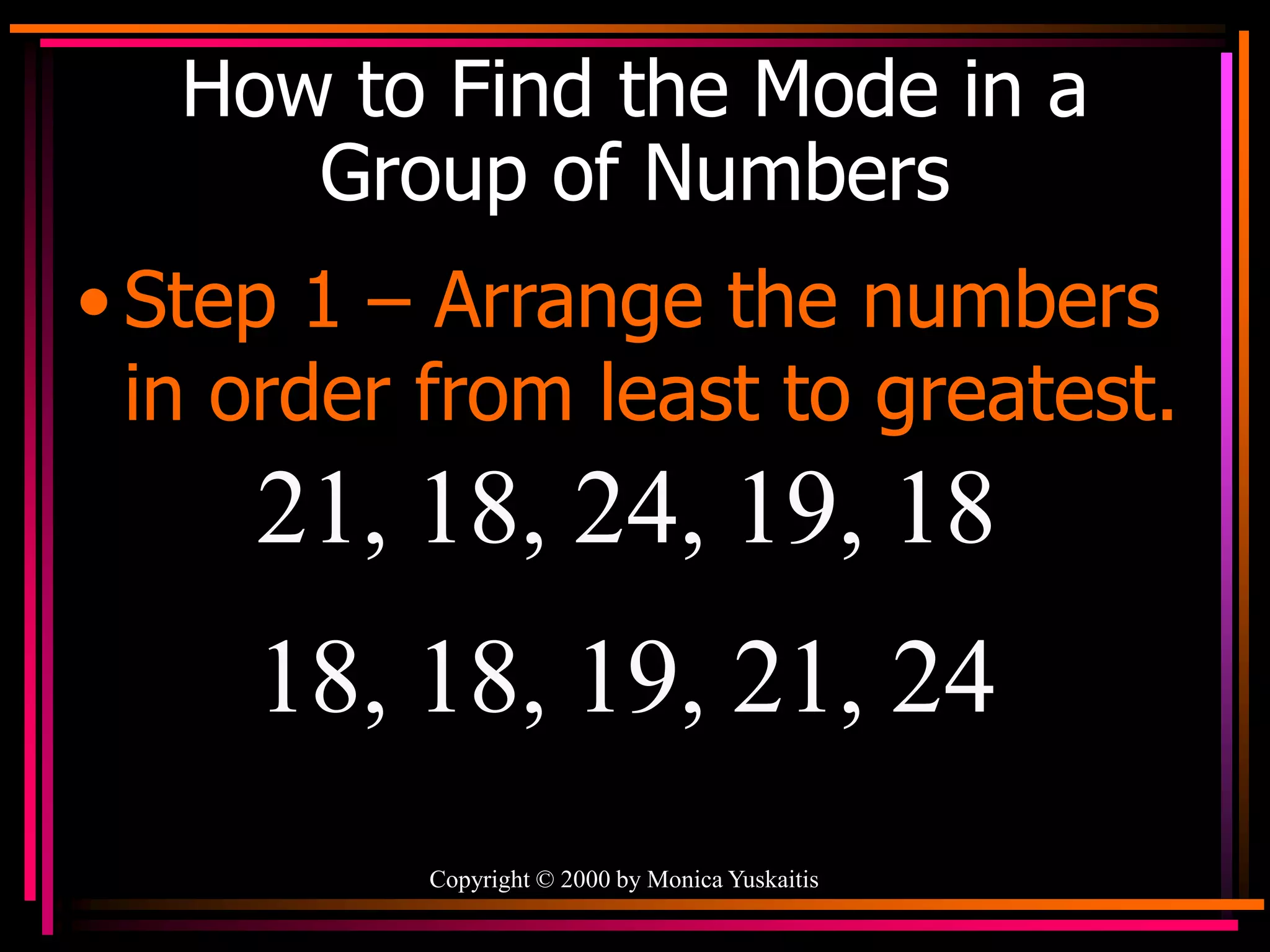 Copyright © 2000 by Monica Yuskaitis
How to Find the Mode in a
Group of Numbers
• Step 1 – Arrange the numbers
in order from least to greatest.
21, 18, 24, 19, 18
18, 18, 19, 21, 24
 