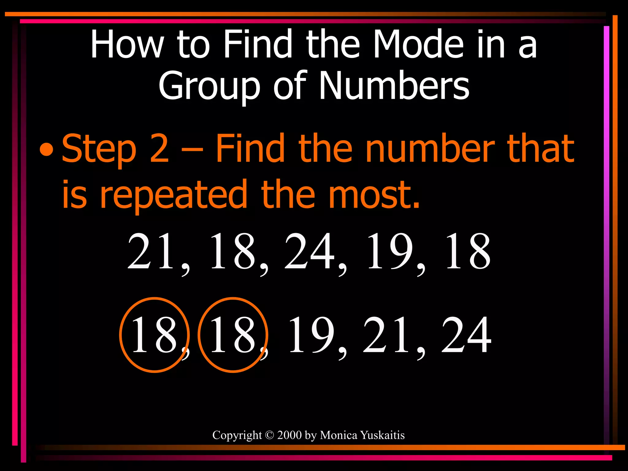 Copyright © 2000 by Monica Yuskaitis
How to Find the Mode in a
Group of Numbers
• Step 2 – Find the number that
is repeated the most.
21, 18, 24, 19, 18
18, 18, 19, 21, 24
 