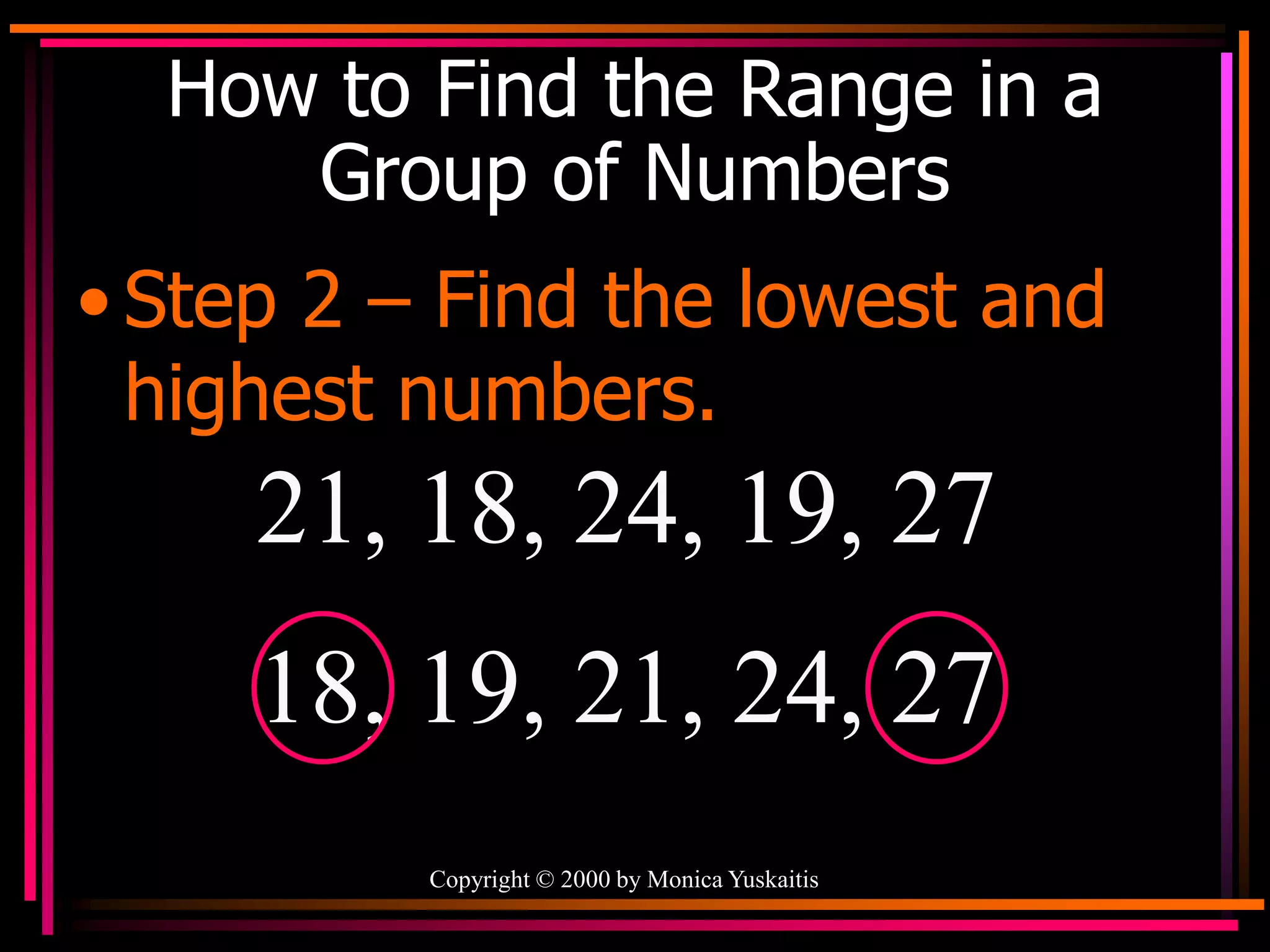 Copyright © 2000 by Monica Yuskaitis
How to Find the Range in a
Group of Numbers
• Step 2 – Find the lowest and
highest numbers.
21, 18, 24, 19, 27
18, 19, 21, 24, 27
 