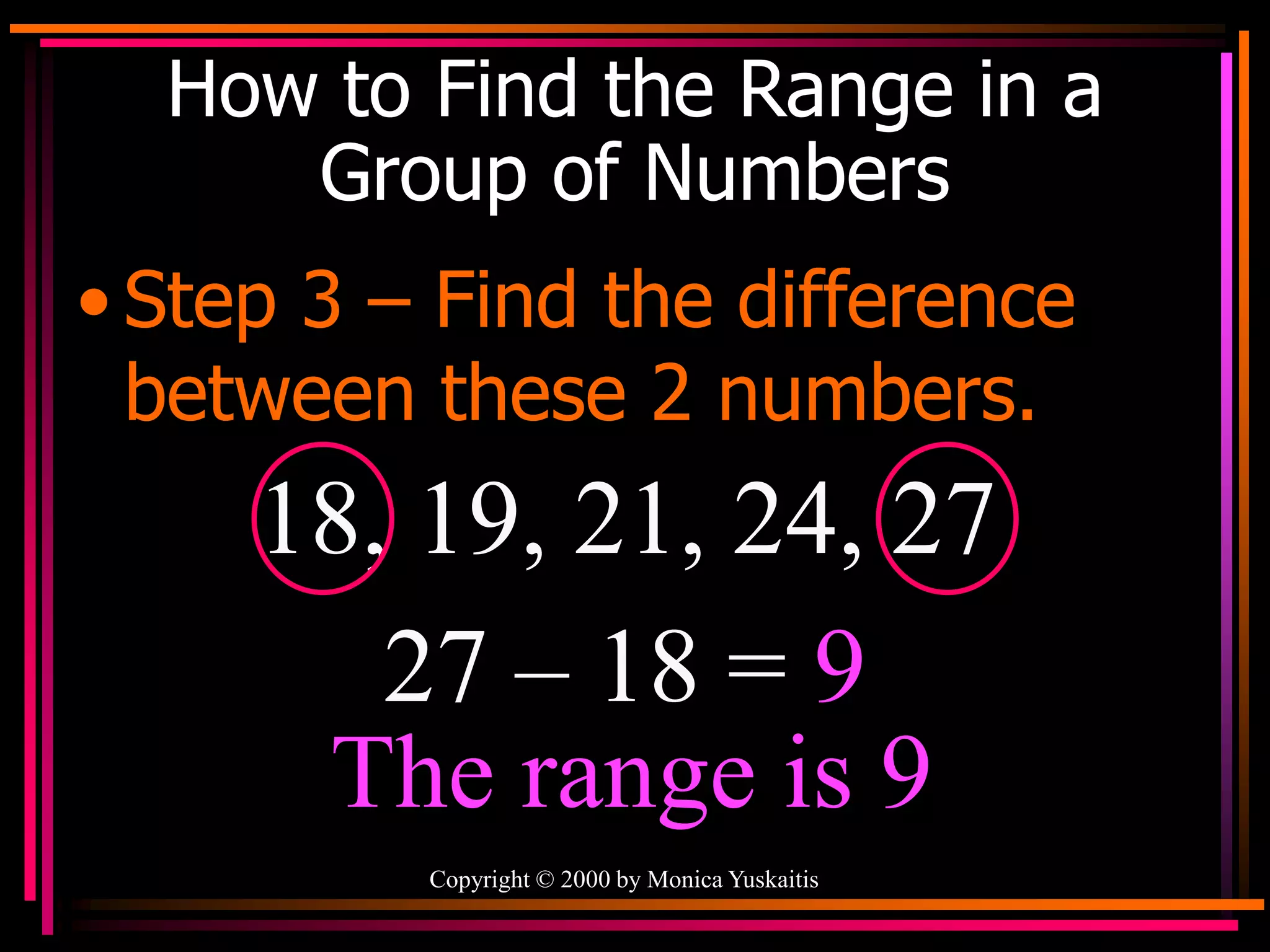 Copyright © 2000 by Monica Yuskaitis
How to Find the Range in a
Group of Numbers
• Step 3 – Find the difference
between these 2 numbers.
18, 19, 21, 24, 27
27 – 18 = 9
The range is 9
 