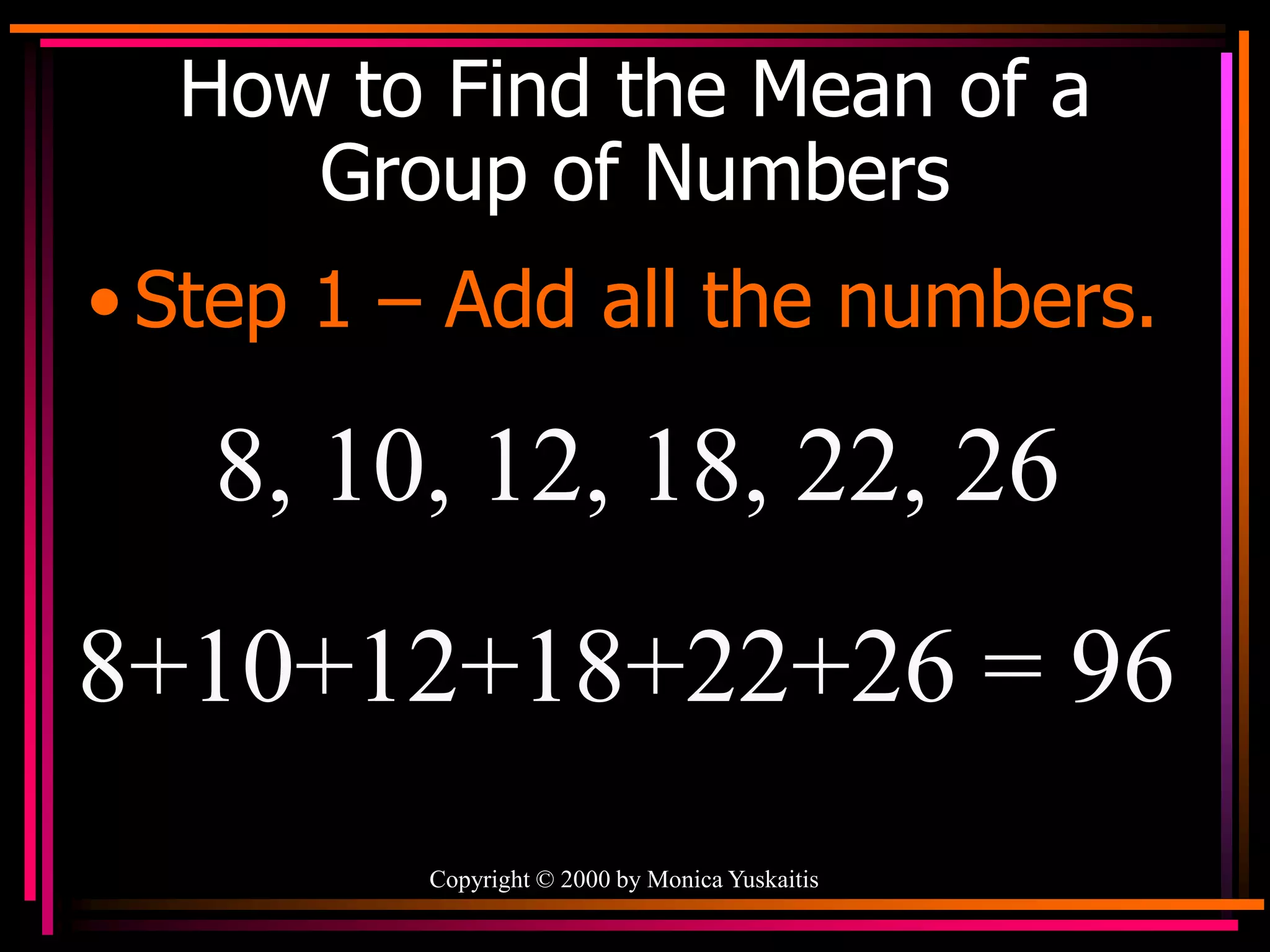 Copyright © 2000 by Monica Yuskaitis
How to Find the Mean of a
Group of Numbers
• Step 1 – Add all the numbers.
8, 10, 12, 18, 22, 26
8+10+12+18+22+26 = 96
 