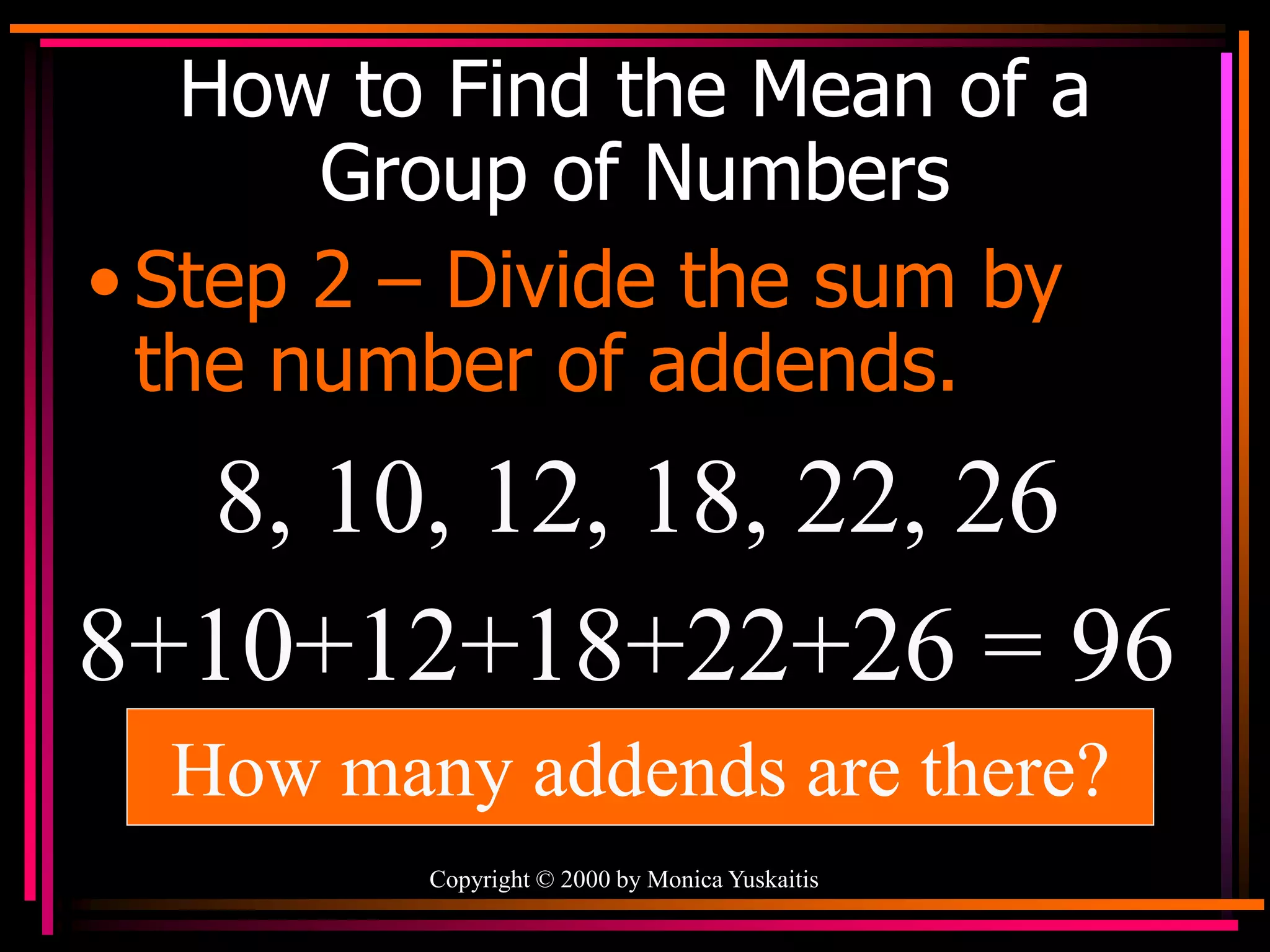 Copyright © 2000 by Monica Yuskaitis
How to Find the Mean of a
Group of Numbers
• Step 2 – Divide the sum by
the number of addends.
8, 10, 12, 18, 22, 26
8+10+12+18+22+26 = 96
How many addends are there?
 