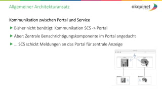 Allgemeiner Architekturansatz
Kommunikation zwischen Portal und Service
„ Bisher nicht benötigt: Kommunikation SCS -> Portal
„ Aber: Zentrale Benachrichtigungskomponente im Portal angedacht
„ ... SCS schickt Meldungen an das Portal für zentrale Anzeige
 