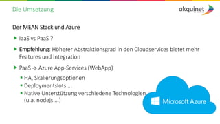 Die Umsetzung
Der MEAN Stack und Azure
„ IaaS vs PaaS ?
„ Empfehlung: Höherer Abstraktionsgrad in den Cloudservices bietet mehr
Features und Integration
„ PaaS -> Azure App-Services (WebApp)
§ HA, Skalierungsoptionen
§ Deploymentslots ...
§ Native Unterstützung verschiedene Technologien
(u.a. nodejs ...)
 