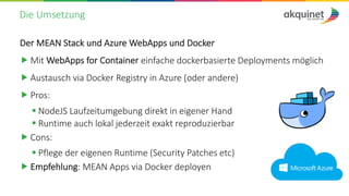 Die Umsetzung
Der MEAN Stack und Azure WebApps und Docker
„ Mit WebApps for Container einfache dockerbasierte Deployments möglich
„ Austausch via Docker Registry in Azure (oder andere)
„ Pros:
§ NodeJS Laufzeitumgebung direkt in eigener Hand
§ Runtime auch lokal jederzeit exakt reproduzierbar
„ Cons:
§ Pflege der eigenen Runtime (Security Patches etc)
„ Empfehlung: MEAN Apps via Docker deployen
 