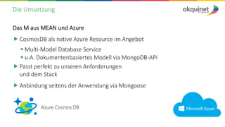 Die Umsetzung
Das M aus MEAN und Azure
„ CosmosDB als native Azure Resource im Angebot
§ Multi-Model Database Service
§ u.A. Dokumentenbasiertes Modell via MongoDB-API
„ Passt perfekt zu unseren Anforderungen
und dem Stack
„ Anbindung seitens der Anwendung via Mongoose
 