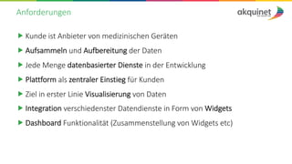 Anforderungen
„ Kunde ist Anbieter von medizinischen Geräten
„ Aufsammeln und Aufbereitung der Daten
„ Jede Menge datenbasierter Dienste in der Entwicklung
„ Plattform als zentraler Einstieg für Kunden
„ Ziel in erster Linie Visualisierung von Daten
„ Integration verschiedenster Datendienste in Form von Widgets
„ Dashboard Funktionalität (Zusammenstellung von Widgets etc)
 