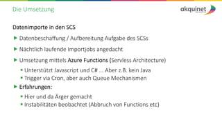 Die Umsetzung
Datenimporte in den SCS
„ Datenbeschaffung / Aufbereitung Aufgabe des SCSs
„ Nächtlich laufende Importjobs angedacht
„ Umsetzung mittels Azure Functions (Servless Architecture)
§ Unterstützt Javascript und C# ... Aber z.B. kein Java
§ Trigger via Cron, aber auch Queue Mechanismen
„ Erfahrungen:
§ Hier und da Ärger gemacht
§ Instabilitäten beobachtet (Abbruch von Functions etc)
 