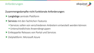 Anforderungen
Zusammengedampfte nicht funktionale Anforderungen:
„ Langlebige zentrale Plattform
„ Services mit den fachlichen Features
§ Services sollen von verschiedenen Anbietern entwickelt werden können
§ Unterschiedlichste Anwendergruppen
„ Entkoppelte Releases von Portal und Services
„ Zielplattform: Microsoft Azure
 