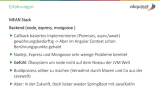 Erfahrungen
MEAN Stack
Backend (node, express, mongoose )
„ Callback basiertes Implementieren (Promises, async/await)
gewöhnungsbedürftig -> Aber im Angular Context schon
Berührungspunkte gehabt
„ Nodejs, Express und Mongoose sehr wenige Probleme bereitet
„ Gefühl: Ökosystem um node nicht auf dem Niveau der JVM Welt
„ Buildprozess selber zu machen (Verwöhnt durch Maven und Co aus der
Javawelt)
„ Aber: In der Zukunft, doch lieber wieder SpringBoot mit Java/Kotlin
 