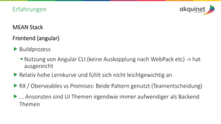 Erfahrungen
MEAN Stack
Frontend (angular)
„ Buildprozess
§ Nutzung von Angular CLI (keine Auskopplung nach WebPack etc) -> hat
ausgereicht
„ Relativ hohe Lernkurve und fühlt sich nicht leichtgewichtig an
„ RX / Oberveables vs Promises: Beide Pattern genutzt (Teamentscheidung)
„ ... Ansonsten sind UI Themen irgendwie immer aufwendiger als Backend
Themen
 