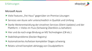 Erfahrungen
Microsoft Azure
„ Viele Features „frei Haus“ gegenüber on-Premise Lösungen
„ Services von Azure sehr unterschiedlich in Qualität und Umfang
„ Starke Weiterentwicklung der einzelnen Services (Silent Updates) und der
Plattform -> Vieles im Fluss (Schwierig Überblick zu behalten)
„ Hier und da noch enge Bindung an MS Technologien (C# etc.)
„ Stabilitätsprobleme (Docker-Registry)
„ Automatisiertes Aufsetzen kompletter Stages schwierig
„ Relativ schnell komplett abhängig von Cloudplattform
 